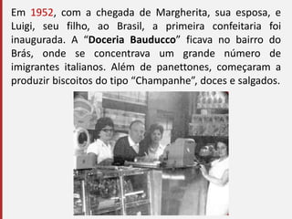 Em 1952, com a chegada de Margherita, sua esposa, e
Luigi, seu filho, ao Brasil, a primeira confeitaria foi
inaugurada. A “Doceria Bauducco” ficava no bairro do
Brás, onde se concentrava um grande número de
imigrantes italianos. Além de panettones, começaram a
produzir biscoitos do tipo “Champanhe”, doces e salgados.
 