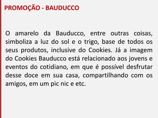 PROMOÇÃO - BAUDUCCO
O amarelo da Bauducco, entre outras coisas,
simboliza a luz do sol e o trigo, base de todos os
seus produtos, inclusive do Cookies. Já a imagem
do Cookies Bauducco está relacionado aos jovens e
eventos do cotidiano, em que é possível desfrutar
desse doce em sua casa, compartilhando com os
amigos, em um pic nic e etc.
 