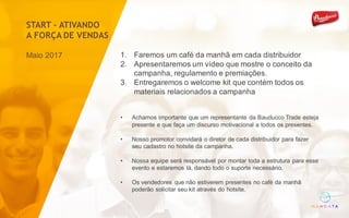 1. Faremos um café da manhã em cada distribuidor
2. Apresentaremos um vídeo que mostre o conceito da
campanha, regulamento e premiações.
3. Entregaremos o welcome kit que contém todos os
materiais relacionados a campanha
Maio 2017
• Achamos importante que um representante da Bauducco Trade esteja
presente e que faça um discurso motivacional a todos os presentes.
• Nosso promotor convidará o diretor de cada distribuidor para fazer
seu cadastro no hotsite da campanha.
• Nossa equipe será responsável por montar toda a estrutura para esse
evento e estaremos lá, dando todo o suporte necessário.
• Os vendedores que não estiverem presentes no café da manhã
poderão solicitar seu kit através do hotsite.
START – ATIVANDO
A FORÇA DE VENDAS
 