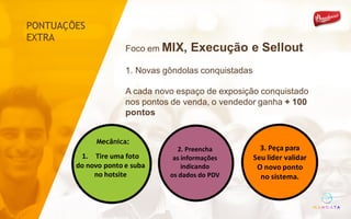 2.	Preencha	
as	informações	
indicando	
os	dados	do	PDV
3.	Peça	para
Seu	lider validar
O	novo	ponto	
no	sistema.
1. Tire	uma	foto	
do	novo	ponto	e	suba
no	hotsite
Mecânica:
PONTUAÇÕES
EXTRA
Foco em MIX, Execução e Sellout
1. Novas gôndolas conquistadas
A cada novo espaço de exposição conquistado
nos pontos de venda, o vendedor ganha + 100
pontos
 