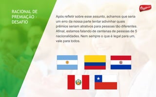 Após refletir sobre esse assunto, achamos que seria
um erro da nossa parte tentar adivinhar quais
prêmios seriam atrativos para pessoas tão diferentes.
Afinal, estamos falando de centenas de pessoas de 5
nacionalidades. Nem sempre o que é legal para um,
vale para todos.
RACIONAL DE
PREMIAÇÃO –
DESAFIO
 