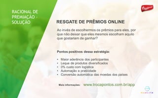 Ao invés de escolhermos os prêmios para eles, por
que não deixar que eles mesmos escolham aquilo
que gostariam de ganhar?
Pontos positivos dessa estratégia:
• Maior aderência dos participantes
• Leque de produtos diversificados
• 0% custo com logística
• Automação e praticidade
• Conversão automática das moedas dos países
Mais informações: www.trocapontos.com.br/app
RESGATE DE PRÊMIOS ONLINE
RACIONAL DE
PREMIAÇÃO –
SOLUÇÃO
 