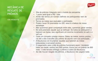 • Site de prêmios Integrado com o hotsite da campanha.
• 1 ponto será igual a R$ 1 real.
• Ainda não temos um número definido de participantes nem de
premiados.
• Temos as metas que equivalem a pontuação.
• Podem haver 50 premiados ou 200, essa é a beleza de nossa
estratégia.
• Não queremos gerar competição entre eles, queremos gerar vendas,
• Só será premiado aquele que se esforçar. Se todos se esforçarem e
baterem as metas, isso significará um enorme incremento no sell in e
sell out.
• Cada um compete consigo mesmo. Bateu as metas, somou pontos,
vai até o site e escolhe seu prêmio de acordo com sua pontuação.
• A Bauduccco só irá premiar aqueles que baterem as metas
estipuladas e somarem pontos.
• O pagamento para o site de prêmios funcionará assim: Vendedor
bateu as metas, somou (ex) 800 pontos, trocou por um prêmio de 800
reais - o site terceiro entrega o prêmio e cobra da Bauducco.
• Se não houver resgate de prêmios, a Bauducco não pagará nada.
MECÂNICA DE
RESGATE DE
PRÊMIOS
VIA WEBSITE
 