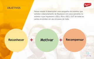Nossa missão é desenvolver uma campanha de incentivo que
estreite o relacionamento da Bauducco com seus parceiros no
exterior e que impulsione o SELL IN e o SELL OUT de todas as
partes envolvidas em seu processo de trade.
Recompensar+Reconhecer +
+
OBJETIVOS
Motivar
 