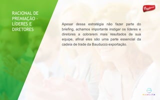Apesar dessa estratégia não fazer parte do
briefing, achamos importante instigar os líderes e
diretores a cobrarem mais resultados de sua
equipe, afinal eles são uma parte essencial da
cadeia de trade da Bauducco exportação.
RACIONAL DE
PREMIAÇÃO –
LÍDERES E
DIRETORES
 