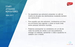 Maio 2017
• Os repositores que estiverem presentes no café da
manha de ativação dos distribuidores receberão também
seu welcome kit.
• Para aqueles que não estiverem, montaremos um time
de promotores para agendar e visitar os locais onde
essas pessoas estiverem reunidas.
• Podemos acompanhar os vendedores em um dia de
visita nos pontos de venda e com isso poderemos
entregar os materiais, apresentar o vídeo e ajudá-los no
cadastro com o hotsite.
START:
ATIVANDO
REPOSITORES
 