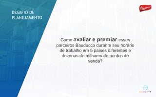 Como avaliar e premiar esses
parceiros Bauducco durante seu horário
de trabalho em 5 países diferentes e
dezenas de milhares de pontos de
venda?
DESAFIO DE
PLANEJAMENTO
 