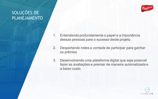 1. Entendendo profundamente o papel e a importância
dessas pessoas para o sucesso deste projeto.
2. Despertando neles a vontade de participar para ganhar
os prêmios
3. Desenvolvendo uma plataforma digital que seja possível
fazer as avaliações e premiar de maneira automatizada e
a baixo custo.
SOLUÇÕES DE
PLANEJAMENTO
 