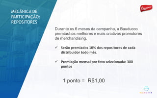 Durante os 6 meses da campanha, a Bauducco
premiará os melhores e mais criativos promotores
de merchandising.
ü Serão	premiados	10%	dos	repositores	de	cada	
distribuidor	todo	mês.
ü Premiação	mensal	por	foto	selecionada:	300	
pontos
1 ponto = R$1,00
MECÂNICA DE
PARTICIPAÇÃO:
REPOSITORES
 