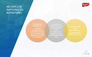 O	código	será	
informado	por	
e-mail	aos	
participantes	no	
primeiro	dia	de	cada	
mês	e	também	ficará	
disponível	no	hotsite
da	campanha.
Os	repositores	
deverão	criar	uma	
placa	com	esse	
código
e	colocá-la	no	
enquadramento,	
para	que	apareça	na	
foto.
Só	serão	válidas	
fotos	
com	o	código	que	
o	marketing	tiver	
definido	para	o	mês.
MECÂNICA DE
PARTICIPAÇÃO:
REPOSITORES
 