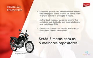 • O repositor que tiver uma foto contemplada receberá
uma notificação e poderá escolher um prêmio dentro
do próprio sistema de premiação do hotsite.
• Ao final dos 6 meses de campanha, a melhor foto
enviada de cada distribuidor será contemplada com
uma moto Honda 0 KM
• Os melhores dos melhores também receberão um
troféu com o conceito da campanha.
Serão 5 motos para os
5 melhores repositores.
Imagem	ilustrativa
PREMIAÇÃO:
REPOSITORES
 