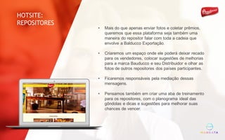 • Mais do que apenas enviar fotos e coletar prêmios,
queremos que essa plataforma seja também uma
maneira do repositor falar com toda a cadeia que
envolve a Balducco Exportação.
• Criaremos um espaço onde ele poderá deixar recado
para os vendedores, colocar sugestões de melhorias
para a marca Bauducco e seu Distribuidor e olhar as
fotos de outros repositores dos países participantes.
• Ficaremos responsáveis pela mediação dessas
mensagens.
• Pensamos também em criar uma aba de treinamento
para os repositores, com o planograma ideal das
gôndolas e dicas e sugestões para melhorar suas
chances de vencer.
HOTSITE:
REPOSITORES
 