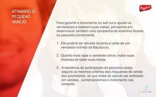 Para garantir o incremento no sell out e ajudar os
vendedores a baterem suas metas, pensamos em
desenvolver também uma campanha de incentivo focada
no pequeno comerciante.
1. Ele poderá ser ativado durante a visita de um
vendedor indireto da Bauducco.
2. Quanto mais lojas o vendedor ativar, maior suas
chances de bater suas metas
3. A mecânica de participação do pequeno varejo
seguirá os mesmos critérios das mequenas de venda
dos promotores, só que inves do calculo ser estimado
em vendas, contemplaremos o incremento nas
compras
ATIVANDO O
PEQUENO
VAREJO
 