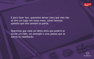 E para fazer isso, queremos deixar claro que eles não
só tem um lugar em nossa mesa, como fazemos
questão que eles sentem na ponta.
Queremos que cada um deles sinta que poderá se
tornar um lider, um exemplo e uma pessoa que as
outras se espelharão.
 