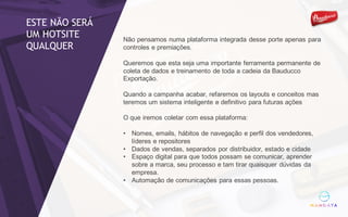 Não pensamos numa plataforma integrada desse porte apenas para
controles e premiações.
Queremos que esta seja uma importante ferramenta permanente de
coleta de dados e treinamento de toda a cadeia da Bauducco
Exportação.
Quando a campanha acabar, refaremos os layouts e conceitos mas
teremos um sistema inteligente e definitivo para futuras ações
O que iremos coletar com essa plataforma:
• Nomes, emails, hábitos de navegação e perfil dos vendedores,
líderes e repositores
• Dados de vendas, separados por distribuidor, estado e cidade
• Espaço digital para que todos possam se comunicar, aprender
sobre a marca, seu processo e tam tirar quaisquer dúvidas da
empresa.
• Automação de comunicações para essas pessoas.
ESTE NÃO SERÁ
UM HOTSITE
QUALQUER
 