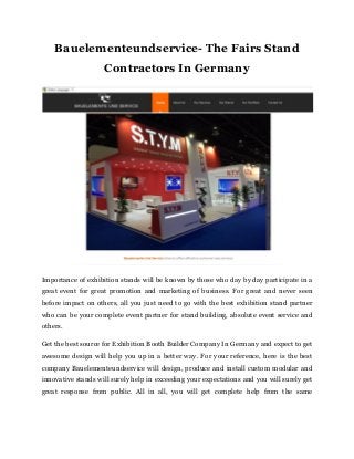 Bauelementeundservice- The Fairs Stand
Contractors In Germany
Importance of exhibition stands will be known by those who day by day participate in a
great event for great promotion and marketing of business. For great and never seen
before impact on others, all you just need to go with the best exhibition stand partner
who can be your complete event partner for stand building, absolute event service and
others.
Get the best source for Exhibition Booth Builder Company In Germany and expect to get
awesome design will help you up in a better way. For your reference, here is the best
company Bauelementeundservice will design, produce and install custom modular and
innovative stands will surely help in exceeding your expectations and you will surely get
great response from public. All in all, you will get complete help from the same
 