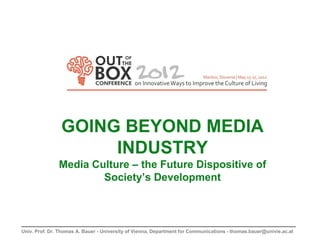 GOING BEYOND MEDIA
                     INDUSTRY
               Media Culture – the Future Dispositive of
                       Society’s Development



Univ. Prof. Dr. Thomas A. Bauer - University of Vienna, Department for Communications - thomas.bauer@univie.ac.at
 