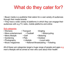 What do they cater for?
• Bauer media is a publisher that caters for a vast variety of audiences
through their media brands
• They have a wide variety of platforms in which they can engage their
audiences with e.g TV, radio, mobile platforms and online
Sub categories
• Womens
• Transport
•Angling
• Mens entertainment
• Football
• Motorcycling
• Mens lifestyle
• Golf
• Motoring
• Gardening
• Pets
• Outdoor
• Photography
• Lifestyle
• Local radio
• Music magazines
• National Broadcasting • Ticketing
All of these sub categories target a huge range of people and ages e.g
men’s lifestyle will be aimed at men who care about their health

 