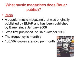 What music magazines does Bauer
publish?
• Mojo
• A popular music magazine that was originally
published by EMAP and has been published
by Bauer since January 2008
• Was first published on 15th October 1993
• The frequency is monthly
• 100,507 copies are sold per month

 