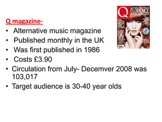 Q magazine• Alternative music magazine
• Published monthly in the UK
• Was first published in 1986
• Costs £3.90
• Circulation from July- Decemver 2008 was
103,017
• Target audience is 30-40 year olds

 