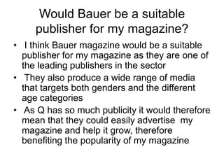 Would Bauer be a suitable
publisher for my magazine?
• I think Bauer magazine would be a suitable
publisher for my magazine as they are one of
the leading publishers in the sector
• They also produce a wide range of media
that targets both genders and the different
age categories
• As Q has so much publicity it would therefore
mean that they could easily advertise my
magazine and help it grow, therefore
benefiting the popularity of my magazine

 