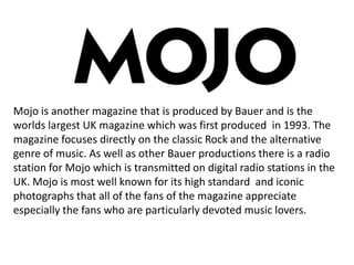 Mojo is another magazine that is produced by Bauer and is the
worlds largest UK magazine which was first produced in 1993. The
magazine focuses directly on the classic Rock and the alternative
genre of music. As well as other Bauer productions there is a radio
station for Mojo which is transmitted on digital radio stations in the
UK. Mojo is most well known for its high standard and iconic
photographs that all of the fans of the magazine appreciate
especially the fans who are particularly devoted music lovers.

 