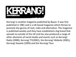 Kerrang! is another magazine published by Bauer. It was first
published in 1981 and is a UK based magazine which thrives to
promote the genres of rock, indie and alternative. The magazine
is published weekly and they have established a big brand that
spreads to outside of the UK and has also produced a range of
other elements of social media and events such as Kerrang!
Radio (2000), Kerrang! TV(2001), the Kerrang! Website (2001),
Kerrang! Awards (1993) and the Kerrang! Tour.

 