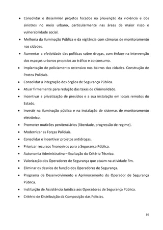 10
 Consolidar  e  disseminar  projetos  focados  na  prevenção  da  violência  e  dos 
sinistros  no  meio  urbano,  particularmente  nas  áreas  de  maior  risco  e 
vulnerabilidade social.   
 Melhoria da Iluminação Pública e da vigilância com câmaras de monitoramento 
nas cidades.  
 Aumentar a efetividade das políticas sobre drogas, com ênfase na intervenção 
dos espaços urbanos propícios ao tráfico e ao consumo. 
 Implantação de policiamento ostensivo nos bairros das cidades. Construção de 
Postos Policiais. 
 Consolidar a integração dos órgãos de Segurança Pública. 
 Atuar firmemente para redução das taxas de criminalidade. 
 Incentivar a privatização de presídios e a sua instalação em locais remotos do 
Estado. 
 Investir na iluminação pública e na instalação de sistemas de monitoramento 
eletrônico. 
 Promover mutirões penitenciários (liberdade, progressão de regime). 
 Modernizar as Forças Policiais. 
 Consolidar e incentivar projetos antidrogas.  
 Priorizar recursos financeiros para a Segurança Pública. 
 Autonomia Administrativa – Exaltação do Critério Técnico. 
 Valorização dos Operadores de Segurança que atuam na atividade fim. 
 Eliminar os desvios de função dos Operadores de Segurança. 
 Programa  de  Desenvolvimento  e  Aprimoramento  do  Operador  de  Segurança 
Pública. 
 Instituição de Assistência Jurídica aos Operadores de Segurança Pública. 
 Critério de Distribuição da Composição das Polícias. 
 