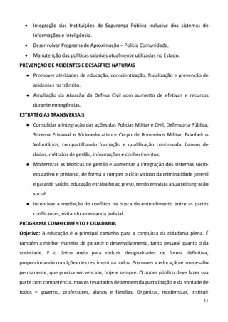 11
 Integração  das  Instituições  de  Segurança  Pública  inclusive  dos  sistemas  de 
Informações e Inteligência. 
 Desenvolver Programa de Aproximação – Polícia Comunidade. 
 Manutenção das políticas salariais atualmente utilizadas no Estado. 
PREVENÇÃO DE ACIDENTES E DESASTRES NATURAIS 
 Promover atividades de educação, conscientização, fiscalização e prevenção de 
acidentes no trânsito.  
 Ampliação  da  Atuação  da  Defesa  Civil  com  aumento  de  efetivos  e  recursos 
durante emergências. 
ESTRATÉGIAS TRANSVERSAIS: 
 Consolidar a integração das ações das Polícias Militar e Civil, Defensoria Pública, 
Sistema Prisional e Sócio‐educativo e Corpo de Bombeiros  Militar, Bombeiros 
Voluntários,  compartilhando  formação  e  qualificação  continuada,  bancos  de 
dados, métodos de gestão, informações e conhecimentos.  
 Modernizar as técnicas de gestão e aumentar a integração dos sistemas sócio‐
educativo e prisional, de forma a romper o ciclo vicioso da criminalidade juvenil 
e garantir saúde, educação e trabalho ao preso, tendo em vista a sua reintegração 
social.  
 Incentivar a mediação de conflitos na busca do entendimento entre as partes 
conflitantes, evitando a demanda judicial.  
PROGRAMA CONHECIMENTO E CIDADANIA  
Objetivo: A educação é o principal caminho para a conquista da cidadania plena. É 
também a melhor maneira de garantir o desenvolvimento, tanto pessoal quanto o da 
sociedade.  E  o  único  meio  para  reduzir  desigualdades  de  forma  definitiva, 
proporcionando condições de crescimento a todos. Promover a educação é um desafio 
permanente, que precisa ser vencido, hoje e sempre. O poder público deve fazer sua 
parte com competência, mas os resultados dependem da participação e da vontade de 
todos  –  governo,  professores,  alunos  e  famílias.  Organizar,  modernizar,  instituir 
 