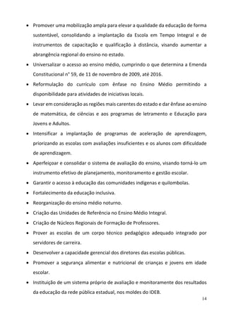 14
 Promover uma mobilização ampla para elevar a qualidade da educação de forma 
sustentável,  consolidando  a  implantação  da  Escola  em  Tempo  Integral  e  de 
instrumentos  de  capacitação  e  qualificação  à  distância,  visando  aumentar  a 
abrangência regional do ensino no estado.  
 Universalizar o acesso ao ensino médio, cumprindo o que determina a Emenda 
Constitucional n° 59, de 11 de novembro de 2009, até 2016. 
 Reformulação  do  currículo  com  ênfase  no  Ensino  Médio  permitindo  a 
disponibilidade para atividades de iniciativas locais. 
 Levar em consideração as regiões mais carentes do estado e dar ênfase ao ensino 
de  matemática,  de  ciências  e  aos  programas  de  letramento  e  Educação  para 
Jovens e Adultos.  
 Intensificar  a  implantação  de  programas  de  aceleração  de  aprendizagem, 
priorizando as escolas com avaliações insuficientes e os alunos com dificuldade 
de aprendizagem.  
 Aperfeiçoar e consolidar o sistema de avaliação do ensino, visando torná‐lo um 
instrumento efetivo de planejamento, monitoramento e gestão escolar.  
 Garantir o acesso à educação das comunidades indígenas e quilombolas. 
 Fortalecimento da educação inclusiva. 
 Reorganização do ensino médio noturno. 
 Criação das Unidades de Referência no Ensino Médio Integral.  
 Criação de Núcleos Regionais de Formação de Professores.  
 Prover  as  escolas  de  um  corpo  técnico  pedagógico  adequado  integrado  por 
servidores de carreira.  
 Desenvolver a capacidade gerencial dos diretores das escolas públicas. 
 Promover  a  segurança  alimentar  e  nutricional  de  crianças  e  jovens  em  idade 
escolar. 
 Instituição de um sistema próprio de avaliação e monitoramente dos resultados 
da educação da rede pública estadual, nos moldes do IDEB. 
 