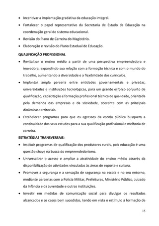 15
 Incentivar a implantação gradativa da educação integral.  
 Fortalecer  o  papel  representativo  da  Secretaria  de  Estado  da  Educação  na 
coordenação geral do sistema educacional. 
 Revisão do Plano de Carreira do Magistério. 
 Elaboração e revisão do Plano Estadual de Educação. 
QUALIFICAÇÃO PROFISSIONAL 
 Revitalizar  o  ensino  médio  a  partir  de  uma  perspectiva  empreendedora  e 
inovadora, expandindo sua relação com a formação técnica e com o mundo do 
trabalho, aumentando a diversidade e a flexibilidade dos currículos.  
 Implantar  ampla  parceria  entre  entidades  governamentais  e  privadas, 
universidades e instituições tecnológicas, para um grande esforço conjunto de 
qualificação, capacitação e formação profissional técnica de qualidade, orientada 
pela  demanda  das  empresas  e  da  sociedade,  coerente  com  as  principais 
dinâmicas territoriais.  
 Estabelecer  programas  para  que  os  egressos  da  escola  pública  busquem  a 
continuidade dos seus estudos para a sua qualificação profissional e melhoria de 
carreira.  
ESTRATÉGIAS TRANSVERSAIS: 
 Instituir programas de qualificação dos produtores rurais, pois educação é uma 
questão chave na busca do empreendedorismo. 
 Universalizar  o  acesso  e  ampliar  a  atratividade  do  ensino  médio  através  da 
disponibilização de atividades vinculadas às áreas de esporte e cultura.  
 Promover a segurança e a sensação de segurança na escola e no seu entorno, 
mediante parcerias com a Polícia Militar, Prefeituras, Ministério Público, Juizado 
da Infância e da Juventude e outras instituições.  
 Investir  em  medidas  de  comunicação  social  para  divulgar  os  resultados 
alcançados e os casos bem sucedidos, tendo em vista o estímulo à formação de 
 