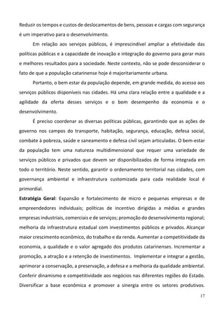 17
Reduzir os tempos e custos de deslocamentos de bens, pessoas e cargas com segurança 
é um imperativo para o desenvolvimento.  
Em  relação  aos  serviços  públicos,  é  imprescindível  ampliar  a  efetividade  das 
políticas públicas e a capacidade de inovação e integração do governo para gerar mais 
e melhores resultados para a sociedade. Neste contexto, não se pode desconsiderar o 
fato de que a população catarinense hoje é majoritariamente urbana.  
Portanto, o bem estar da população depende, em grande medida, do acesso aos 
serviços públicos disponíveis nas cidades. Há uma clara relação entre a qualidade e a 
agilidade  da  oferta  desses  serviços  e  o  bom  desempenho  da  economia  e  o 
desenvolvimento.  
É preciso coordenar as diversas políticas públicas, garantindo que as ações de 
governo  nos  campos  do  transporte,  habitação,  segurança,  educação,  defesa  social, 
combate à pobreza, saúde e saneamento e defesa civil sejam articuladas. O bem‐estar 
da  população  tem  uma  natureza  multidimensional  que  requer  uma  variedade  de 
serviços públicos e privados que devem ser disponibilizados de forma integrada em 
todo o território. Neste sentido, garantir o ordenamento territorial nas cidades, com 
governança  ambiental  e  infraestrutura  customizada  para  cada  realidade  local  é 
primordial. 
Estratégia  Geral:  Expansão  e  fortalecimento  de  micro  e  pequenas  empresas  e  de 
empreendedores  individuais;  políticas  de  incentivo  dirigidas  a  médias  e  grandes 
empresas industriais, comerciais e de serviços; promoção do desenvolvimento regional; 
melhoria da infraestrutura estadual com investimentos públicos e privados. Alcançar 
maior crescimento econômico, do trabalho e da renda. Aumentar a competitividade da 
economia, a qualidade e o valor agregado dos produtos catarinenses. Incrementar a 
promoção, a atração e a retenção de investimentos.  Implementar e integrar a gestão, 
aprimorar a conservação, a preservação, a defesa e a melhoria da qualidade ambiental. 
Conferir dinamismo e competitividade aos negócios nas diferentes regiões do Estado.  
Diversificar  a  base  econômica  e  promover  a  sinergia  entre  os  setores  produtivos. 
 