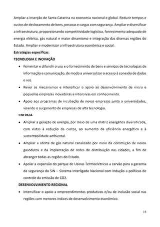 18
Ampliar a inserção de Santa Catarina na economia nacional e global. Reduzir tempos e 
custos de deslocamento de bens, pessoas e cargas com segurança. Ampliar e diversificar 
a infraestrutura, proporcionando competitividade logística, fornecimento adequado de 
energia elétrica, gás natural e maior dinamismo e integração das diversas regiões do 
Estado. Ampliar e modernizar a infraestrutura econômica e social.  
Estratégias específicas: 
TECNOLOGIA E INOVAÇÃO 
 Fomentar e difundir o uso e o fornecimento de bens e serviços de tecnologias de 
informação e comunicação, de modo a universalizar o acesso à conexão de dados 
e voz.  
 Rever  os  mecanismos  e  intensificar  o  apoio  ao  desenvolvimento  de  micro  e 
pequenas empresas inovadoras e intensivas em conhecimento.  
 Apoio aos programas de incubação de novas empresas junto a universidades, 
visando o surgimento de empresas de alta tecnologia.  
ENERGIA  
 Ampliar a geração de energia, por meio de uma matriz energética diversificada, 
com  vistas  à  redução  de  custos,  ao  aumento  da  eficiência  energética  e  à 
sustentabilidade ambiental.  
 Ampliar  a  oferta  de  gás  natural  canalizado  por  meio  da  construção  de  novos 
gasodutos  e  da  implantação  de  redes  de  distribuição  nas  cidades,  a  fim  de 
abranger todas as regiões do Estado.  
 Apoiar a expansão do parque de Usinas Termoelétricas a carvão para a garantia 
da segurança do SIN – Sistema Interligado Nacional com indução a políticas de 
controle da emissão de CO2.  
DESENVOLVIMENTO REGIONAL 
 Intensificar o apoio a empreendimentos produtivos e/ou de inclusão social nas 
regiões com menores índices de desenvolvimento econômico.  
 