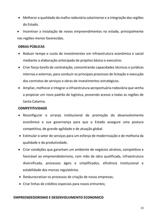 19
 Melhorar a qualidade da malha rodoviária catarinense e a integração das regiões 
do Estado.  
 Incentivar a instalação de novos empreendimentos no estado, principalmente 
nas regiões menos favorecidas. 
OBRAS PÚBLICAS 
 Reduzir tempo e custo de investimentos em infraestrutura econômica e social 
mediante a elaboração antecipada de projetos básico e executivo.  
 Criar força‐tarefa de contratação, concentrando capacidades técnicas e jurídicas 
internas e externas, para conduzir os principais processos de licitação e execução 
dos contratos de serviços e obras de investimentos estratégicos.  
 Ampliar, melhorar e integrar a infraestrutura aeroportuária rodoviária que venha 
a propiciar um novo padrão de logística, provendo acesso a todas as regiões de 
Santa Catarina.  
COMPETITIVIDADE 
 Reconfigurar  o  arranjo  institucional  de  promoção  do  desenvolvimento 
econômico  e  sua  governança  para  que  o  Estado  assegure  uma  postura 
competitiva, de grande agilidade e de atuação global.  
 Estimular o setor de serviços para um esforço de modernização e de melhoria da 
qualidade e da produtividade.  
 Criar condições que garantam um ambiente de negócios atrativo, competitivo e 
favorável ao empreendedorismo, com mão de obra qualificada, infraestrutura 
diversificada,  processos  ágeis  e  simplificados,  eficiência  institucional  e 
estabilidade dos marcos regulatórios.  
 Desburocratizar os processos de criação de novas empresas; 
 Criar linhas de créditos especiais para novos entrantes; 
 
EMPREENDEDORISMO E DESENVOLVIMENTO ECONOMICO  
 