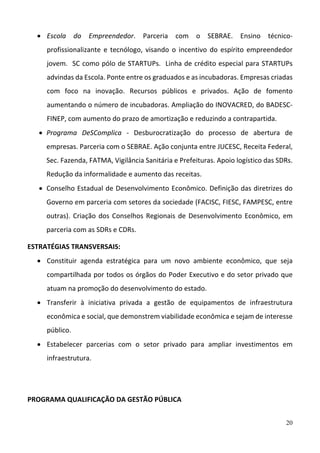 20
 Escola  do  Empreendedor.  Parceria  com  o  SEBRAE.  Ensino  técnico‐
profissionalizante  e  tecnólogo,  visando  o  incentivo  do  espírito  empreendedor 
jovem.  SC como pólo de STARTUPs.  Linha de crédito especial para STARTUPs  
advindas da Escola. Ponte entre os graduados e as incubadoras. Empresas criadas 
com  foco  na  inovação.  Recursos  públicos  e  privados.  Ação  de  fomento 
aumentando o número de incubadoras. Ampliação do INOVACRED, do BADESC‐
FINEP, com aumento do prazo de amortização e reduzindo a contrapartida.   
 Programa  DeSComplica  ‐  Desburocratização  do  processo  de  abertura  de 
empresas. Parceria com o SEBRAE. Ação conjunta entre JUCESC, Receita Federal, 
Sec. Fazenda, FATMA, Vigilância Sanitária e Prefeituras. Apoio logístico das SDRs. 
Redução da informalidade e aumento das receitas.  
 Conselho Estadual de Desenvolvimento Econômico. Definição das diretrizes do 
Governo em parceria com setores da sociedade (FACISC, FIESC, FAMPESC, entre 
outras). Criação dos Conselhos Regionais de Desenvolvimento Econômico, em 
parceria com as SDRs e CDRs. 
ESTRATÉGIAS TRANSVERSAIS: 
 Constituir  agenda  estratégica  para  um  novo  ambiente  econômico,  que  seja 
compartilhada por todos os órgãos do Poder Executivo e do setor privado que 
atuam na promoção do desenvolvimento do estado.  
 Transferir  à  iniciativa  privada  a  gestão  de  equipamentos  de  infraestrutura 
econômica e social, que demonstrem viabilidade econômica e sejam de interesse 
público.  
 Estabelecer  parcerias  com  o  setor  privado  para  ampliar  investimentos  em 
infraestrutura. 
 
 
PROGRAMA QUALIFICAÇÃO DA GESTÃO PÚBLICA  
 