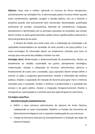 21
Objetivo:  Fazer  mais  e  melhor,  aplicando  os  recursos  de  forma  transparente, 
prioritariamente nas atividades fins. A administração pública funciona melhor quando 
existe  conhecimento,  agilidade,  coragem  e  decisão  política,  mas  só  é  eficiente  e 
produtiva  quando  está  tecnicamente  bem  estruturada.  Racionalidade,  qualificação 
profissional  do  servidor,  transparência,  definição  de  competências,  integração, 
planejamento e identificação com as principais aspirações da sociedade, que sempre 
devem nortear as ações governamentais, podem elevar a gestão pública catarinense à 
altura da grandeza do seu povo. 
A eficácia do Estado será ainda maior com a mobilização da criatividade e da 
capacidade empreendedora da sociedade, do setor privado e da classe política. E as 
novas  tecnologias  da  informação  devem  ser  amplamente  utilizadas  para  levar  os 
serviços para mais perto dos cidadãos e facilitar sua vida. 
Estratégia  Geral:  Modernização  e  desburocratização  de  procedimentos;  eficácia  no 
atendimento  ao  cidadão;  austeridade  nos  gastos;  planejamento  estratégico; 
modernização,  redução  e  adequação  da  estrutura  administrativa;  abertura  e 
fortalecimento de canais com a sociedade, cujas aspirações devem sempre definir e 
orientar  as  ações  e  programas  governamentais.  Ampliar  a  efetividade  das  políticas 
públicas. Ampliar a capacidade de inovação do Governo para gerar mais e melhores 
resultados para a sociedade. Ampliar e melhorar a produtividade e a qualidade dos 
serviços  e  do  gasto  público.  Ampliar  a  integração  intragovernamental.  Ampliar  a 
transparência, a participação e o controle social das ações de governo catarinense.  
Estratégias específicas: 
REESTRUTURAÇÃO ADMINISTRATIVA 
 Definir  a  nova  estrutura  administrativa  do  Governo  de  Santa  Catarina, 
readequando  as  novas  necessidades.  Redefinir  as  funções  das  Secretarias  de 
Desenvolvimento Regional com a respectiva readequação de suas estruturas.  
 Criação da Secretaria Executiva de Acompanhamento e Avaliação das Ações do 
Governo Estadual.  
 