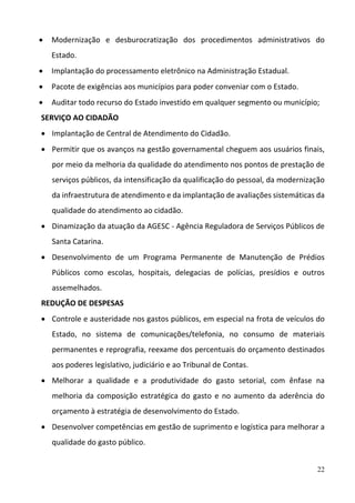22
 Modernização  e  desburocratização  dos  procedimentos  administrativos  do 
Estado.  
 Implantação do processamento eletrônico na Administração Estadual.  
 Pacote de exigências aos municípios para poder conveniar com o Estado.  
 Auditar todo recurso do Estado investido em qualquer segmento ou município;  
SERVIÇO AO CIDADÃO 
 Implantação de Central de Atendimento do Cidadão. 
 Permitir que os avanços na gestão governamental cheguem aos usuários finais, 
por meio da melhoria da qualidade do atendimento nos pontos de prestação de 
serviços públicos, da intensificação da qualificação do pessoal, da modernização 
da infraestrutura de atendimento e da implantação de avaliações sistemáticas da 
qualidade do atendimento ao cidadão.  
 Dinamização da atuação da AGESC ‐ Agência Reguladora de Serviços Públicos de 
Santa Catarina. 
 Desenvolvimento  de  um  Programa  Permanente  de  Manutenção  de  Prédios 
Públicos  como  escolas,  hospitais,  delegacias  de  polícias,  presídios  e  outros 
assemelhados. 
REDUÇÃO DE DESPESAS 
 Controle e austeridade nos gastos públicos, em especial na frota de veículos do 
Estado,  no  sistema  de  comunicações/telefonia,  no  consumo  de  materiais 
permanentes e reprografia, reexame dos percentuais do orçamento destinados 
aos poderes legislativo, judiciário e ao Tribunal de Contas.  
 Melhorar  a  qualidade  e  a  produtividade  do  gasto  setorial,  com  ênfase  na 
melhoria  da  composição  estratégica  do  gasto  e  no  aumento  da  aderência  do 
orçamento à estratégia de desenvolvimento do Estado.  
 Desenvolver competências em gestão de suprimento e logística para melhorar a 
qualidade do gasto público.  
 