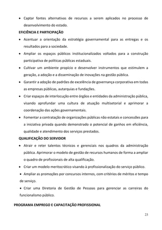 23
 Captar  fontes  alternativas  de  recursos  a  serem  aplicados  no  processo  de 
desenvolvimento do estado.  
EFICIÊNCIA E PARTICIPAÇÃO 
 Acentuar  a  orientação  da  estratégia  governamental  para  as  entregas  e  os 
resultados para a sociedade.  
 Ampliar  os  espaços  públicos  institucionalizados  voltados  para  a  construção 
participativa de políticas públicas estaduais.  
 Cultivar  um  ambiente  propício  e  desenvolver  instrumentos  que  estimulem  a 
geração, a adoção e a disseminação de inovações na gestão pública.  
 Garantir a adoção de padrões de excelência de governança corporativa em todas 
as empresas públicas, autarquias e fundações. 
 Criar espaços de interlocução entre órgãos e entidades da administração pública, 
visando  aprofundar  uma  cultura  de  atuação  multisetorial  e  aprimorar  a 
coordenação das ações governamentais.  
 Fomentar a contratação de organizações públicas não estatais e concessões para 
a iniciativa privada quando demonstrado o potencial de ganhos em eficiência, 
qualidade e atendimento dos serviços prestados. 
QUALIFICAÇÃO DO SERVIDOR 
 Atrair  e  reter  talentos  técnicos  e  gerenciais  nos  quadros  da  administração 
pública. Aprimorar o modelo de gestão de recursos humanos de forma a ampliar 
o quadro de profissionais de alta qualificação.  
 Criar um modelo meritocrático visando à profissionalização do serviço público.  
 Ampliar as promoções por concursos internos, com critérios de méritos e tempo 
de serviço. 
 Criar  uma  Diretoria  de  Gestão  de  Pessoas  para  gerenciar  as  carreiras  do 
funcionalismo público. 
PROGRAMA EMPREGO E CAPACITAÇÃO PROFISSIONAL 
 