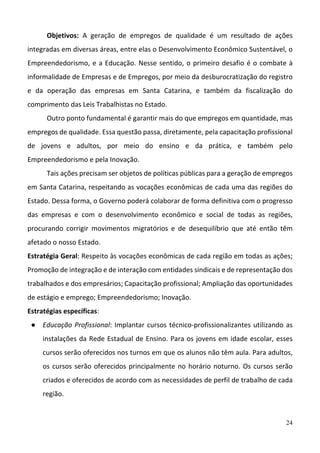 24
Objetivos:  A  geração  de  empregos  de  qualidade  é  um  resultado  de  ações 
integradas em diversas áreas, entre elas o Desenvolvimento Econômico Sustentável, o 
Empreendedorismo, e a Educação. Nesse sentido, o primeiro desafio é o combate à 
informalidade de Empresas e de Empregos, por meio da desburocratização do registro 
e  da  operação  das  empresas  em  Santa  Catarina,  e  também  da  fiscalização  do 
comprimento das Leis Trabalhistas no Estado.
Outro ponto fundamental é garantir mais do que empregos em quantidade, mas 
empregos de qualidade. Essa questão passa, diretamente, pela capacitação profissional 
de  jovens  e  adultos,  por  meio  do  ensino  e  da  prática,  e  também  pelo 
Empreendedorismo e pela Inovação.
Tais ações precisam ser objetos de políticas públicas para a geração de empregos 
em Santa Catarina, respeitando as vocações econômicas de cada uma das regiões do 
Estado. Dessa forma, o Governo poderá colaborar de forma definitiva com o progresso 
das  empresas  e  com  o  desenvolvimento  econômico  e  social  de  todas  as  regiões, 
procurando  corrigir  movimentos  migratórios  e  de  desequilíbrio  que  até  então  têm 
afetado o nosso Estado.
Estratégia Geral: Respeito às vocações econômicas de cada região em todas as ações; 
Promoção de integração e de interação com entidades sindicais e de representação dos 
trabalhados e dos empresários; Capacitação profissional; Ampliação das oportunidades 
de estágio e emprego; Empreendedorismo; Inovação.
Estratégias específicas: 
● Educação Profissional: Implantar cursos técnico‐profissionalizantes utilizando as 
instalações da Rede Estadual de Ensino. Para os jovens em idade escolar, esses 
cursos serão oferecidos nos turnos em que os alunos não têm aula. Para adultos, 
os cursos serão oferecidos principalmente no horário noturno. Os cursos serão 
criados e oferecidos de acordo com as necessidades de perfil de trabalho de cada 
região.
 