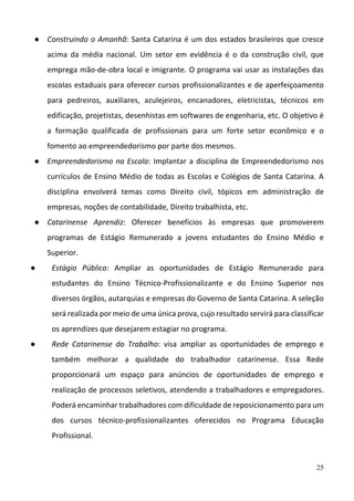 25
● Construindo o Amanhã: Santa Catarina é um dos estados brasileiros que cresce 
acima  da  média  nacional.  Um  setor  em  evidência  é  o  da  construção  civil,  que 
emprega mão‐de‐obra local e imigrante. O programa vai usar as instalações das 
escolas estaduais para oferecer cursos profissionalizantes e de aperfeiçoamento 
para  pedreiros,  auxiliares,  azulejeiros,  encanadores,  eletricistas,  técnicos  em 
edificação, projetistas, desenhistas em softwares de engenharia, etc. O objetivo é 
a  formação  qualificada  de  profissionais  para  um  forte  setor  econômico  e  o 
fomento ao empreendedorismo por parte dos mesmos. 
● Empreendedorismo na Escola: Implantar a disciplina de Empreendedorismo nos 
currículos de Ensino Médio de todas as Escolas e Colégios de Santa Catarina. A 
disciplina  envolverá  temas  como  Direito  civil,  tópicos  em  administração  de 
empresas, noções de contabilidade, Direito trabalhista, etc.
● Catarinense  Aprendiz:  Oferecer  benefícios  às  empresas  que  promoverem 
programas  de  Estágio  Remunerado  a  jovens  estudantes  do  Ensino  Médio  e 
Superior.
● Estágio  Público:  Ampliar  as  oportunidades  de  Estágio  Remunerado  para 
estudantes  do  Ensino  Técnico‐Profissionalizante  e  do  Ensino  Superior  nos 
diversos órgãos, autarquias e empresas do Governo de Santa Catarina. A seleção 
será realizada por meio de uma única prova, cujo resultado servirá para classificar 
os aprendizes que desejarem estagiar no programa.
● Rede  Catarinense  do  Trabalho:  visa  ampliar  as  oportunidades  de  emprego  e 
também  melhorar  a  qualidade  do  trabalhador  catarinense.  Essa  Rede 
proporcionará  um  espaço  para  anúncios  de  oportunidades  de  emprego  e 
realização de processos seletivos, atendendo a trabalhadores e empregadores. 
Poderá encaminhar trabalhadores com dificuldade de reposicionamento para um 
dos  cursos  técnico‐profissionalizantes  oferecidos  no  Programa  Educação 
Profissional. 
 