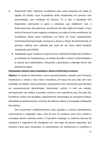 26
● Empreender  Mais:  Implantar  incubadoras  para  novas  empresas  em  todas  as 
regiões  do  Estado.  Essas  incubadoras  serão  implantadas  em  parceria  com 
Universidades,  com  entidades  do  Sistema  "S",  e  com  a  Sociedade  Civil 
Organizada,  priorizando  o  apoio  a  empresas  que  colaborem  com  o 
desenvolvimento dos potenciais econômicos de cada região do Estado. O foco 
será em fomentar novos negócios inovadores, em todas as áreas econômicas. As 
incubadoras  darão  apoio  econômico  na  forma  de  Local,  Equipamentos, 
Conhecimentos/Capacitação, Assessoria e Acesso a fontes de financiamento. O 
processo  seletivo  será  realizado  por  meio  de  um  único  edital  Estadual, 
coordenado pela FAPESC.
● Trabalhador Legal: trabalhar em parceria com o Ministério Público do Trabalho e 
os Sindicatos de Trabalhadores, no sentido de coibir e reduzir a informalidade e 
os abusos aos trabalhadores,  reforçando e garantindo o emprego  dentro dos 
parâmetros Legais.
PROGRAMA CIDADES MAIS HUMANAS E INFRA‐ESTRUTURA ESTADUAL 
Objetivo: O estado se desenvolve, cresce economicamente, expande suas fronteiras 
empresariais  e  sociais  e  atrai  novos  moradores,  em  busca  de  uma  vida  com  mais 
qualidade. As cidades, necessariamente, acompanham esse crescimento, que não deve 
ser  necessariamente  desordenado,  imprevisível,  caótico.  A  vida  nas  cidades, 
principalmente  nas  médias  e  grandes,  revela‐se  uma  experiência  que,  dia  após  dia, 
transforma sonhos em pesadelos, especialmente relacionados ao transporte público, 
dificuldade de deslocamentos, aumento da violência urbana e à ocupação inadequada 
dos espaços.  
Para  encaminhar  satisfatoriamente  essas  questões,  é  preciso  planejamento, 
conhecimento  e  integração.  Aqui,  mais  do  que  em  qualquer  outra  área,  estado  e 
municípios devem caminhar juntos. É necessário empregar as melhores técnicas de 
urbanismo  e  engenharia  de  transportes  em  uma  ação  de  grande  expressão,  que 
encontre  meios  para  racionalizar  os  investimentos  em  infraestrutura  e  qualificar  o 
 