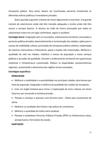 27
transporte  público.  Para  tanto,  devem  ser  incentivadas  parcerias  envolvendo  as 
diferentes esferas públicas e investidores privados.  
Outra questão é garantir o direito de morar dignamente e viver bem. Um grande 
número de catarinenses ainda não têm moradia adequada e muitos ainda não têm 
acesso  a  serviços  básicos.  O  alcance  da  visão  de  futuro  pressupõe  que  todos  os 
catarinenses vivam em um lugar confortável, seguro e saudável. 
Estratégia Geral: Integração com os municípios, ordenamento territorial; concessões e 
parcerias público‐privadas; desenvolvimento e humanização das cidades; ações para o 
avanço da mobilidade urbana; priorização do transporte público coletivo; implantação 
de sistemas metroviários e hidroviários; apoio a modais não motorizados. Melhorar a 
qualidade  de  vida  nas  cidades.  Viabilizar  o  acesso  da  população  a  novos  serviços 
públicos e privados de qualidade. Garantir o ordenamento territorial com governança 
ambiental  e  infraestrutura  customizada.  Reduzir  as  disparidades  socioeconômicas 
regionais, aumentando o dinamismo das regiões menos avançadas.  
Estratégias específicas:  
MOBILIDADE 
 Melhorar a mobilidade e a acessibilidade nas principais cidades catarinenses por 
meio da expansão, integração e melhoria da qualidade dos modais de transporte.  
 Criar um órgão Estadual para iniciar a implantação de trens urbanos em Santa 
Catarina, por concessão à iniciativa privada. 
 Planejar e começar a executar uma ferrovia Leste – Oeste para escoamento de 
safras. 
 Melhorar as condições dos Portos e dos pátios de containeres. 
 Melhorar a qualidade da malha viária estadual. 
 Planejar e estabelecer Parcerias Públicas Privadas (PPP) na infraestrutura viária, 
aeroportuária e ferroviária do estado. 
HABITAÇÃO 
 