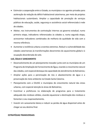 28
 Estimular a cooperação entre o Estado, os municípios e os agentes privados para 
aceleração da redução do déficit habitacional catarinense, por meio de projetos 
habitacionais  sustentáveis.  Ampliar  a  capacidade  de  prestação  de  serviços 
públicos de educação, saúde, segurança e assistência social referenciada à rede 
de cidades.  
 Adotar, nos instrumentos de contratação internos ao governo estadual, numa 
primeira etapa, indicadores referenciados às cidades e, numa segunda etapa, 
acrescentar indicadores combinados de melhoria da qualidade de vida com a 
mesma referência.  
 Aumentar a resiliência urbana a eventos extremos. Reduzir a vulnerabilidade das 
cidades catarinenses às transformações decorrentes do aquecimento global e à 
ocupação desordenada do solo.  
LUZ, ÁGUA E SANEAMENTO 
• Desenvolvimento de um planejamento inovador junto com os municípios de um 
Programa de Ampliação do Fornecimento de Água, visando o crescimento natural 
das cidades, com especial destaque da capacidade de atendimento de Balneários; 
• Ampliar  ações  para  a  perenização  de  rios  e  abastecimento  de  água  e  a 
preservação do meio ambiente no Estado Santa Catarina.   
• Planejamento  com  a  CELESC  e  municípios  do  crescimento  natural  das  áreas 
urbanas, com especial atenção às áreas de Balneários; 
• Incentivar  a  prefeituras  na  elaboração  de  programas  para  o  tratamento 
adequado dos resíduos sólidos, visando equacionar a destinação dos resíduos e 
fomentar o seu reaproveitamento.  
• Investir em saneamento básico e reduzir as perdas de água disponível antes de 
chegar ao seu destino final.  
 
ESTRATÉGIAS TRANSVERSAIS: 
 