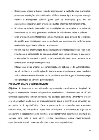 29
 Desenvolver  macro  estudos  visando  acompanhar  a  evolução  dos  municípios, 
prevendo  ampliações  das  facilidades  públicas  como  água  e  esgotos,  energia 
elétrica  e  transportes  públicos  junto  com  os  municípios,  para  fins  de 
planejamento regional, com previsão de custos e formas de financiamento. 
 Acentuar  o  critério  territorial  nas  estratégias  de  promoção  e  atração  de 
investimentos, visando gerar oportunidades de trabalho em todas as cidades.  
 Criar um sistema de intercâmbio com os municípios para difusão de tecnologia 
de  gestão  que  contribuam  para  a  melhoria  do  planejamento,  ordenamento 
territorial e a gestão das cidades catarinenses.  
 Induzir e apoiar a formulação de planos regionais estratégicos para as regiões do 
Estado com a participação da população local, bem como estimular e assessorar 
a  formação  de  consórcios  públicos  intermunicipais,  nos  casos  pertinentes,  e 
fortalecer os arranjos metropolitanos.  
 Intervir  nas  áreas  urbanas  de  concentração  de  pobreza  e  de  vulnerabilidade 
social  mediante  a  combinação  de  investimentos  estruturantes  com  medidas 
articuladas de desenvolvimento social, qualidade ambiental, geração de emprego 
e de prestação de serviços públicos locais.  
PROGRAMA CAMPO E COOPERATIVISMO 
Objetivo:  A  importância  da  atividade  agropecuária  catarinense  é  inegável.  A 
organização territorial diferenciada permite a existência e o trabalho de mais de 150 mil 
famílias na agricultura familiar. Toda essa rica atividade econômica somente vai crescer 
e se desenvolver ainda mais se proporcionarmos apoio e incentivo ao agricultor, ao 
pecuarista  e  à  agroindústria.  Para  a  preservação  e  expansão  dos  mercados 
conquistados,  são  necessárias  ações  que  qualifiquem  a  infraestrutura  logística  e 
assegurem o abastecimento de insumos. O cooperativismo catarinense, exemplo de 
sucesso  para  todo  o  país,  deve  receber  permanente  apoio  governamental, 
especialmente visando sua expansão para novos setores produtivos.  
 