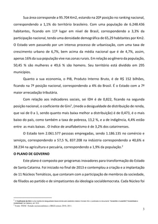 3
Sua área corresponde a 95.704 Km2, estando na 20ª posição no ranking nacional, 
correspondendo  a  1,1%  do  território  brasileiro.  Com  uma  população  de  6.248.436 
habitantes,  ficando  em  11º  lugar  em  nível  de  Brasil,  correspondendo  a  3,3%  da 
participação nacional, tendo uma densidade demográfica de 65,29 habitantes por Km2. 
O Estado vem passando por um intenso processo de urbanização, com uma taxa de 
crescimento  urbano  de  6,7%,  bem  acima  da  média  nacional  que  é  de  4,7%,  assim, 
apenas 16% da sua população vive nas zonas rurais. Em relação ao gênero da população, 
50,45  %  são  mulheres  e  49,6  %  são  homens.  Seu  território  está  dividido  em  295 
municípios.  
Quanto  a  sua  economia,  o  PIB,  Produto  Interno  Bruto,  é  de  R$  152  bilhões, 
ficando na 7ª posição nacional, correspondendo a 4% do Brasil. É o Estado com a 7ª 
maior arrecadação tributária. 
Com  relação  aos  indicadores  sociais,  sei  IDH  é  de  0,822,  ficando  na  segunda 
posição nacional, o coeficiente de Gini1
, (mede a desigualdade de distribuição de renda, 
que vai de 0 a 1, sendo quanto mais baixa melhor a distribuição) é de 0,473, é o mais 
baixo do país, como também a taxa de pobreza, 13,2 %, e a de indigência, 4,4% estão 
entre  as mais baixas . O índice de analfabetismo é de 3,2% dos catarinenses.  
O Estado tem 2.061.577 pessoas empregadas, sendo 1.186.135 no comércio e 
serviços, correspondendo a 57,5 %, 837.208 na indústria correspondendo a 40,6% e 
38.234 na agricultura e pecuária, correspondendo a 1,9% da população.2
 
O PLANO DE GOVERNO 
Este plano é composto por programas inovadores para transformação do Estado 
de Santa Catarina. Foi iniciado no final de 2013 e contemplou a criação e a implantação 
de 11 Núcleos Temáticos, que contaram com a participação de membros da sociedade, 
de filiados ao partido e de simpatizantes da ideologia socialdemocrata. Cada Núcleo foi 
1
O Coeficiente de Gini é uma medida de desigualdade desenvolvida pelo estatístico italiano Corrado Gini, e publicada no documento "Variabilità e mutabilità"("Variabilidade e
mutabilidade" em italiano), em 1912.
2
Fonte: FIESC /Estudo socioeconômico e IBGE/censos 2010, 2011.
 