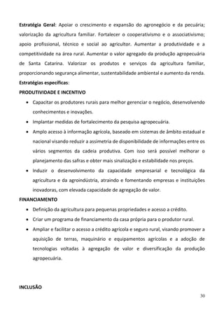 30
Estratégia  Geral:  Apoiar  o  crescimento  e  expansão  do  agronegócio  e  da  pecuária; 
valorização  da  agricultura  familiar.  Fortalecer  o  cooperativismo  e  o  associativismo; 
apoio  profissional,  técnico  e  social  ao  agricultor.  Aumentar  a  produtividade  e  a 
competitividade na área rural. Aumentar o valor agregado da produção agropecuária 
de  Santa  Catarina.  Valorizar  os  produtos  e  serviços  da  agricultura  familiar, 
proporcionando segurança alimentar, sustentabilidade ambiental e aumento da renda.  
Estratégias específicas:  
PRODUTIVIDADE E INCENTIVO 
 Capacitar os produtores rurais para melhor gerenciar o negócio, desenvolvendo 
conhecimentos e inovações. 
 Implantar medidas de fortalecimento da pesquisa agropecuária. 
 Amplo acesso à informação agrícola, baseado em sistemas de âmbito estadual e 
nacional visando reduzir a assimetria de disponibilidade de informações entre os 
vários  segmentos  da  cadeia  produtiva.  Com  isso  será  possível  melhorar  o 
planejamento das safras e obter mais sinalização e estabilidade nos preços. 
 Induzir  o  desenvolvimento  da  capacidade  empresarial  e  tecnológica  da 
agricultura e da agroindústria, atraindo e fomentando empresas e instituições 
inovadoras, com elevada capacidade de agregação de valor.  
FINANCIAMENTO 
 Definição da agricultura para pequenas propriedades e acesso a crédito. 
 Criar um programa de financiamento da casa própria para o produtor rural. 
 Ampliar e facilitar o acesso a crédito agrícola e seguro rural, visando promover a 
aquisição  de  terras,  maquinário  e  equipamentos  agrícolas  e  a  adoção  de 
tecnologias  voltadas  à  agregação  de  valor  e  diversificação  da  produção 
agropecuária. 
 
 
INCLUSÃO 
 