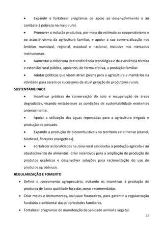 31
 Expandir  e  fortalecer  programas  de  apoio  ao  desenvolvimento  e  ao 
combate à pobreza no meio rural.  
 Promover a inclusão produtiva, por meio do estímulo ao cooperativismo e 
ao  associativismo  da  agricultura  familiar,  e  apoiar  a  sua  comercialização  nos 
âmbitos  municipal,  regional,  estadual  e  nacional,  inclusive  nos  mercados 
institucionais.  
 Aumentar a cobertura da transferência tecnológica e da assistência técnica 
e extensão rural pública, apoiando, de forma efetiva, a produção familiar.  
 Adotar políticas que visem atrair jovens para a agricultura e mantê‐los na 
atividade para serem os sucessores da atual geração de produtores rurais. 
SUSTENTABILIDADE 
 Incentivar  práticas  de  conservação  do  solo  e  recuperação  de  áreas 
degradadas,  visando  restabelecer  as  condições  de  sustentabilidade  existentes 
anteriormente.  
 Apoiar  a  utilização  das  águas  represadas  para  a  agricultura  irrigada  e 
produção de pescado.  
 Expandir a produção de biocombustíveis no território catarinense (etanol, 
biodiesel, florestas energéticas).  
 Fortalecer as localidades na zona rural associadas à produção agrícola e ao 
abastecimento de alimentos. Criar incentivos para a ampliação de produção de 
produtos  orgânicos  e  desenvolver  soluções  para  racionalização  do  uso  de 
produtos agrotóxicos.  
REGULARIZAÇÃO E FOMENTO 
 Definir  o  zoneamento  agropecuário,  evitando  os  incentivos  à  produção  de 
produtos de baixa qualidade fora das zonas recomendadas. 
 Criar meios e instrumentos, inclusive financeiros, para garantir a regularização 
fundiária e ambiental das propriedades familiares.  
 Fortalecer programas de manutenção de sanidade animal e vegetal. 
 