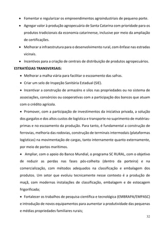 32
 Fomentar e regularizar os empreendimentos agroindustriais de pequeno porte.  
 Agregar valor à produção agropecuária de Santa Catarina com prioridade para os 
produtos tradicionais da economia catarinense, inclusive por meio da ampliação 
de certificações.  
 Melhorar a infraestrutura para o desenvolvimento rural, com ênfase nas estradas 
vicinais.  
 Incentivos para a criação de centrais de distribuição de produtos agropecuários. 
ESTRATÉGIAS TRANSVERSAIS:  
 Melhorar a malha viária para facilitar o escoamento das safras. 
 Criar um selo de Inspeção Sanitária Estadual (SIE). 
 Incentivar a construção de armazéns e silos nas propriedades ou no sistema de 
associações, consórcios ou cooperativas com a participação dos bancos que atuam 
com o crédito agrícola. 
 Promover, com a participação de investimentos da iniciativa privada, a solução 
dos gargalos e dos altos custos de logística e transporte no suprimento de matérias‐
primas e no escoamento da produção. Para tanto, é fundamental a construção de 
ferrovias, melhoria das rodovias, construção de terminais intermodais (plataformas 
logísticas) na movimentação de cargas, tanto internamente quanto externamente, 
por meio de portos marítimos. 
  Ampliar, com o apoio do Banco Mundial, o programa SC RURAL, com o objetivo 
de  reduzir  as  perdas  nas  fases  pós‐colheita  (dentro  da  porteira)  e  na 
comercialização,  com  métodos  adequados  na  classificação  e  embalagem  dos 
produtos.  Um  setor  que  evoluiu  tecnicamente  nesse  contexto  é  a  produção  de 
maçã,  com  modernas  instalações  de  classificação,  embalagem  e  de  estocagem 
frigorificada; 
 Fortalecer os trabalhos de pesquisa científica e tecnológica (EMBRAPA/EMPASC) 
e introdução de novos equipamentos para aumentar a produtividade das pequenas 
e médias propriedades familiares rurais; 
 