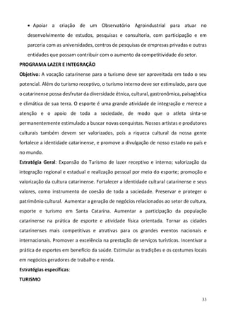 33
 Apoiar  a  criação  de  um  Observatório  Agroindustrial  para  atuar  no 
desenvolvimento  de  estudos,  pesquisas  e  consultoria,  com  participação  e  em 
parceria com as universidades, centros de pesquisas de empresas privadas e outras 
entidades que possam contribuir com o aumento da competitividade do setor. 
PROGRAMA LAZER E INTEGRAÇÃO 
Objetivo: A vocação catarinense para o turismo deve ser aproveitada em todo o seu 
potencial. Além do turismo receptivo, o turismo interno deve ser estimulado, para que 
o catarinense possa desfrutar da diversidade étnica, cultural, gastronômica, paisagística 
e climática de sua terra. O esporte é uma grande atividade de integração e merece a 
atenção  e  o  apoio  de  toda  a  sociedade,  de  modo  que  o  atleta  sinta‐se 
permanentemente estimulado a buscar novas conquistas. Nossos artistas e produtores 
culturais  também  devem  ser  valorizados,  pois  a  riqueza  cultural  da  nossa  gente 
fortalece a identidade catarinense, e promove a divulgação de nosso estado no país e 
no mundo. 
Estratégia  Geral:  Expansão  do  Turismo  de  lazer  receptivo  e  interno;  valorização  da 
integração regional e estadual e realização pessoal por meio do esporte; promoção e 
valorização da cultura catarinense. Fortalecer a identidade cultural catarinense e seus 
valores,  como  instrumento  de  coesão  de  toda  a  sociedade.  Preservar  e  proteger  o 
patrimônio cultural.  Aumentar a geração de negócios relacionados ao setor de cultura, 
esporte  e  turismo  em  Santa  Catarina.  Aumentar  a  participação  da  população 
catarinense  na  prática  de  esporte  e  atividade  física  orientada.  Tornar  as  cidades 
catarinenses  mais  competitivas  e  atrativas  para  os  grandes  eventos  nacionais  e 
internacionais. Promover a excelência na prestação de serviços turísticos. Incentivar a 
prática de esportes em benefício da saúde. Estimular as tradições e os costumes locais 
em negócios geradores de trabalho e renda. 
Estratégias específicas: 
TURISMO 
 