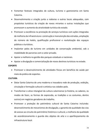 34
 Fomentar  festivais  integrados  de  cultura,  turismo  e  gastronomia  em  Santa 
Catarina.  
 Desenvolvimento  e  criação  junto  a  rodovias  e  outros  locais  adequados,  com 
propósitos  turísticos  da  criação  de  novos  mirantes  e  outras  instalações  que 
promovam o aumento da atratividade turística do estado. 
 Promover a excelência na prestação de serviços turísticos com ações integradas 
de melhoria da infraestrutura: construção e manutenção das estradas, ampliação 
do  número  de  hotéis,  qualificação  profissional  e  revitalização  dos  espaços 
públicos e turísticos. 
 Implantar  polos  de  turismo  em  unidades  de  conservação  ambiental,  sob  a 
modalidade de parcerias com o setor privado.  
 Apoiar a melhoria na gestão dos parques estaduais e nacionais.  
 Apoiar a divulgação e comercialização de novos destinos turísticos no estado. 
ESPORTE 
 Promover o desenvolvimento de atividades físicas em benefício da saúde por 
meio da prática de esportes.  
CULTURA 
 Dotar Santa Catarina de uma moderna e inovadora rede de produção, exibição, 
circulação e formação cultural e artística nas cidades‐polo.  
 Transformar o ativo intangível da cultura catarinense (a história, os saberes, os 
modos  de  fazer,  as  formas  de  expressão,  as  tradições  e  os  costumes,  dentre 
outros) em negócios geradores de trabalho.  
 Promover  a  proteção  do  patrimônio  cultural  de  Santa  Catarina  incluindo: 
desenvolvimento de mecanismos de divulgação, a garantia da qualidade das vias 
de acesso ao circuito do patrimônio histórico e cultural, a melhoria da qualidade 
de  acondicionamento  e  guarda  dos  objetos  de  arte  e  o  aperfeiçoamento  da 
infraestrutura local.  
 